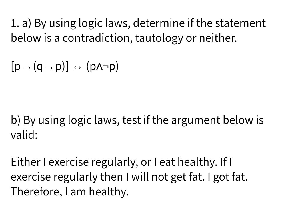 1. a) By using logic laws, determine if the statement
below is a contradiction, tautology or neither.
[p - (q - p)]
+ (pA-p)
(рл-р)
b) By using logic laws, test if the argument below is
valid:
Either I exercise regularly, or l eat healthy. If I
exercise regularly then I will not get fat. I got fat.
Therefore, I am healthy.
