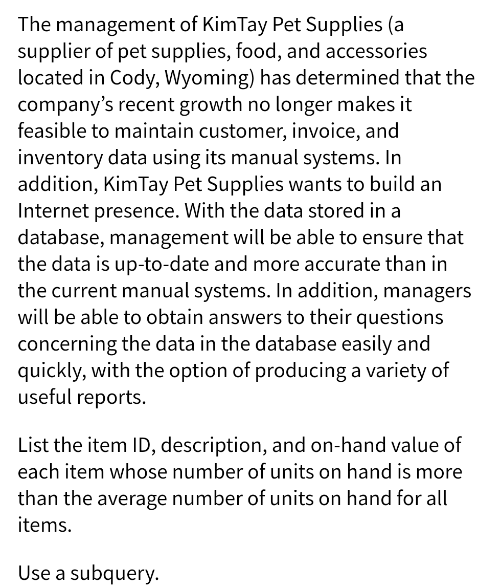 The management of KimTay Pet Supplies (a
supplier of pet supplies, food, and accessories
located in Cody, Wyoming) has determined that the
company's recent growth no longer makes it
feasible to maintain customer, invoice, and
inventory data using its manual systems. In
addition, KimTay Pet Supplies wants to build an
Internet presence. With the data stored in a
database, management will be able to ensure that
the data is up-to-date and more accurate than in
the current manual systems. In addition, managers
will be able to obtain answers to their questions
concerning the data in the database easily and
quickly, with the option of producing a variety of
useful reports.
List the item ID, description, and on-hand value of
each item whose number of units on hand is more
than the average number of units on hand for all
items.
Use a subquery.
