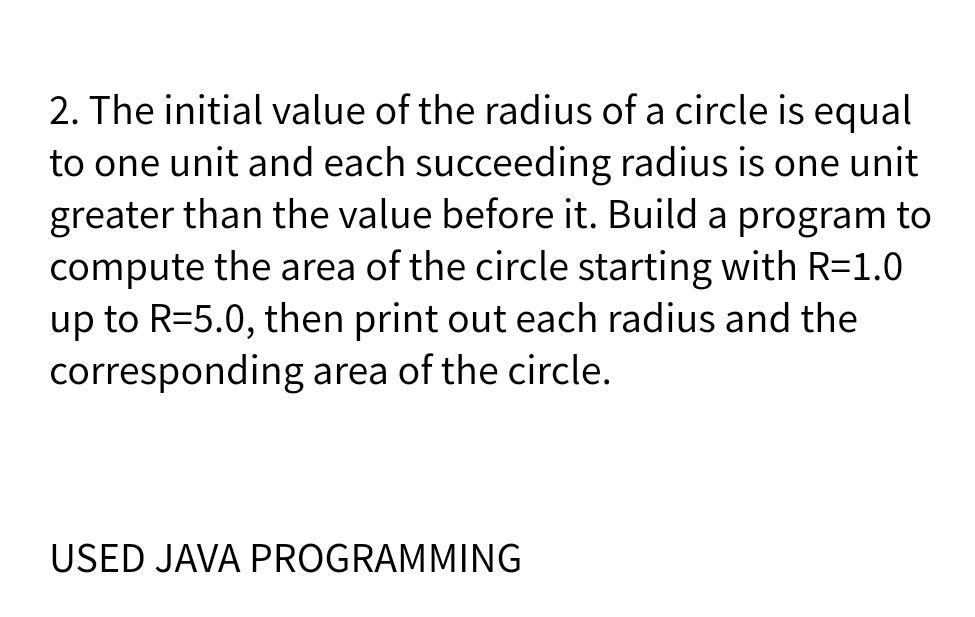 2. The initial value of the radius of a circle is equal
to one unit and each succeeding radius is one unit
greater than the value before it. Build a program to
compute the area of the circle starting with R=1.0
up to R=5.0, then print out each radius and the
corresponding area of the circle.
USED JAVA PROGRAMMING
