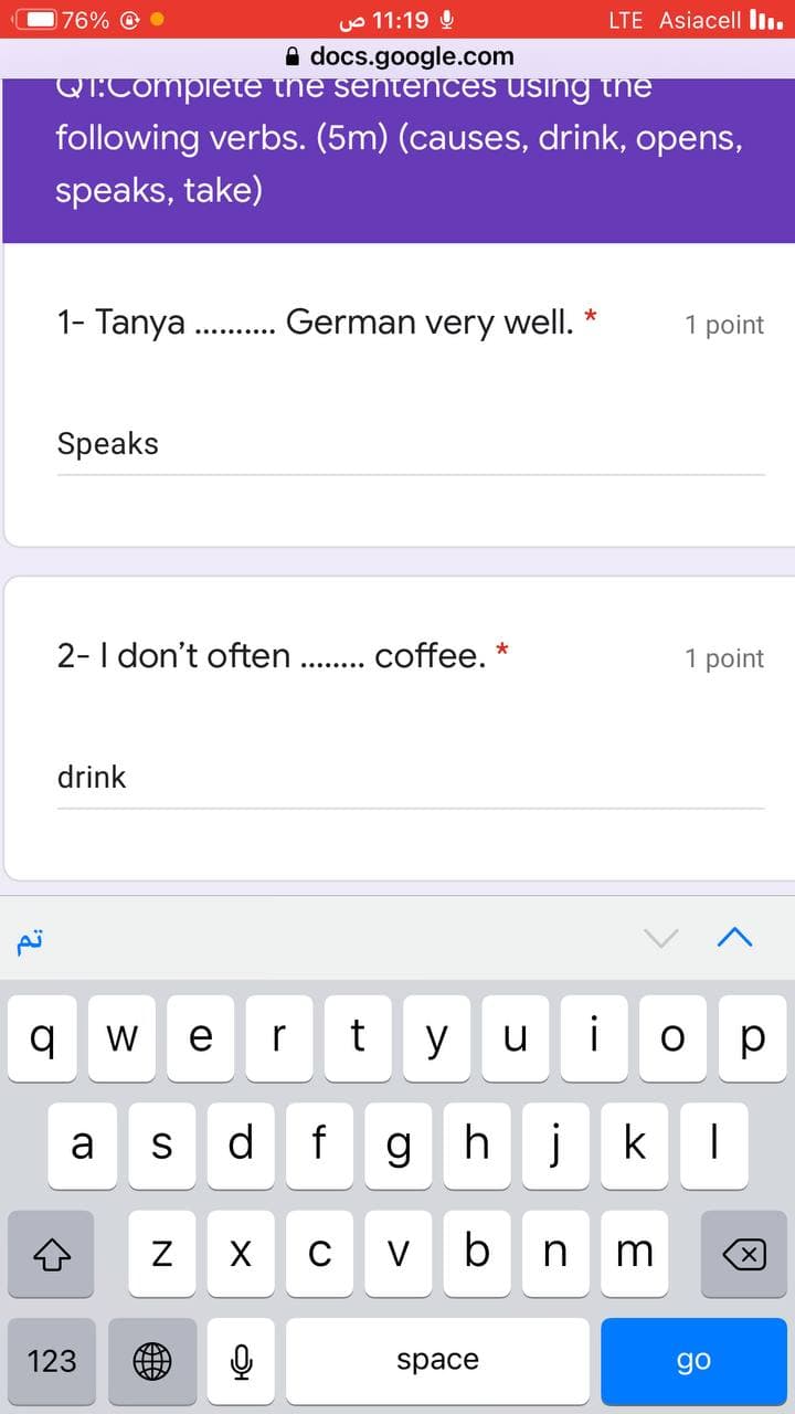 76% O
uo 11:19 0
LTE Asiacell Iı.
A docs.google.com
QT.Compiete the sentenCES USing the
following verbs. (5m) (causes, drink, opens,
speaks, take)
1- Tanya .German very well.
*
1 point
Speaks
2- I don't often .. coffee. *
1 point
drink
W
e
r
y
u
i
O p
d f
ghj
k
S
V
b
m
123
space
go
