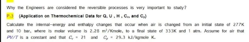 Why the Engineers are considered the reversible processes is very important to study?
P.3 (Application on Thermochemical Data for Q, U, H, C, and C,)
Calculate the internal-energy and enthalpy changes that occur when air is changed from an initial state of 277K
and 10 bar, where is molar volume is 2.28 m/Kmole, to a final state of 333K and 1 atm. Assume for air that
PV/T is a constant and that C, = 21
and C,
= 29.3 kJ/kgmole K.
