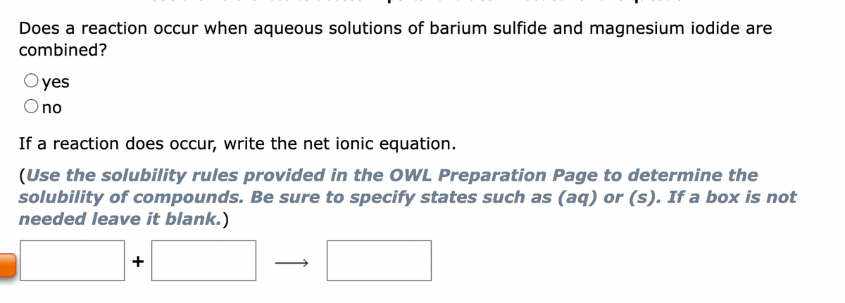Does a reaction occur when aqueous solutions of barium sulfide and magnesium iodide are
combined?
yes
no
If a reaction does occur, write the net ionic equation.
(Use the solubility rules provided in the OWL Preparation Page to determine the
solubility of compounds. Be sure to specify states such as (aq) or (s). If a box is not
needed leave it blank.)