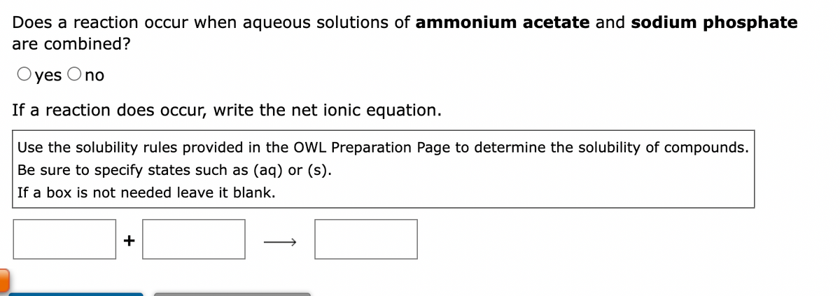 Does a reaction occur when aqueous solutions of ammonium acetate and sodium phosphate
are combined?
Oyes O no
If a reaction does occur, write the net ionic equation.
Use the solubility rules provided in the OWL Preparation Page to determine the solubility of compounds.
Be sure to specify states such as (aq) or (s).
If a box is not needed leave it blank.
+