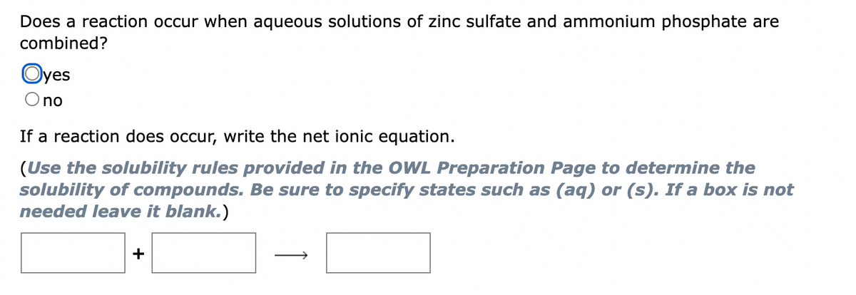 Does a reaction occur when aqueous solutions of zinc sulfate and ammonium phosphate are
combined?
Oyes
no
If a reaction does occur, write the net ionic equation.
(Use the solubility rules provided in the OWL Preparation Page to determine the
solubility of compounds. Be sure to specify states such as (aq) or (s). If a box is not
needed leave it blank.)