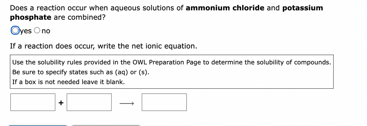 Does a reaction occur when aqueous solutions of ammonium chloride and potassium
phosphate are combined?
Oyes Ono
If a reaction does occur, write the net ionic equation.
Use the solubility rules provided in the OWL Preparation Page to determine the solubility of compounds.
Be sure to specify states such as (aq) or (s).
If a box is not needed leave it blank.
+