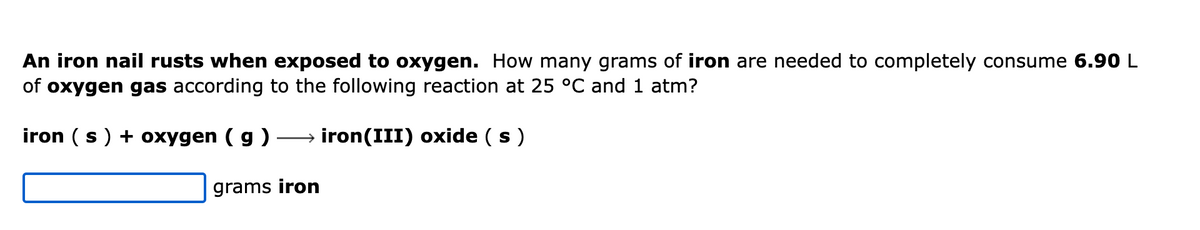 An iron nail rusts when exposed to oxygen. How many grams of iron are needed to completely consume 6.90 L
of oxygen gas according to the following reaction at 25 °C and 1 atm?
iron (s) + oxygen (g) →→→→→iron(III) oxide (s)
grams iron