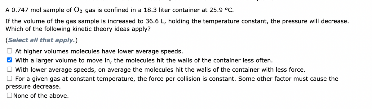 A 0.747 mol sample of O₂ gas is confined in a 18.3 liter container at 25.9 °C.
If the volume of the gas sample is increased to 36.6 L, holding the temperature constant, the pressure will decrease.
Which of the following kinetic theory ideas apply?
(Select all that apply.)
At higher volumes molecules have lower average speeds.
With a larger volume to move in, the molecules hit the walls of the container less often.
With lower average speeds, on average the molecules hit the walls of the container with less force.
For a given gas at constant temperature, the force per collision is constant. Some other factor must cause the
pressure decrease.
None of the above.