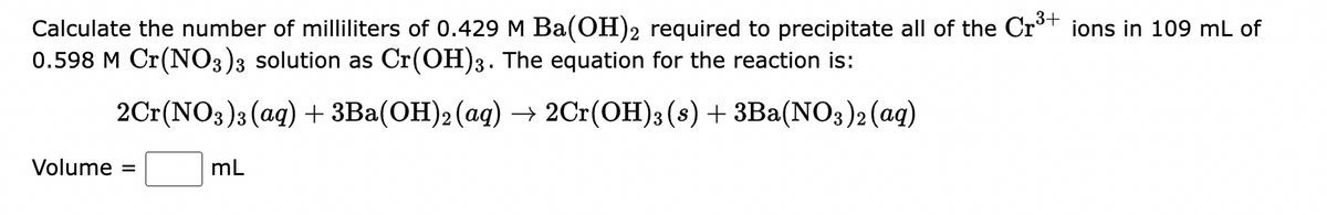 3+
Calculate the number of milliliters of 0.429 M Ba(OH)2 required to precipitate all of the Cr³+ ions in 109 mL of
0.598 M Cr(NO3)3 solution as Cr(OH)3. The equation for the reaction is:
2Cr(NO3)3 (aq) + 3Ba(OH)2 (aq) → 2Cr(OH)3 (s) + 3Ba(NO3)2 (aq)
Volume =
mL