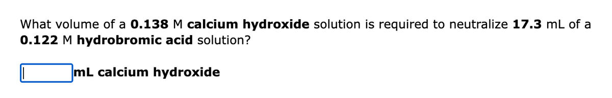 What volume of a 0.138 M calcium hydroxide solution is required to neutralize 17.3 mL of a
0.122 M hydrobromic acid solution?
mL calcium hydroxide