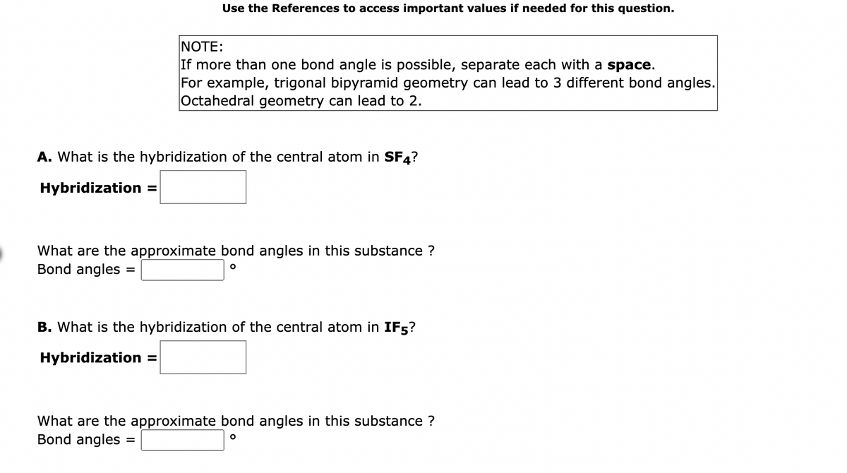 Use the References to access important values if needed for this question.
A. What is the hybridization of the central atom in SF4?
Hybridization =
=
NOTE:
If more than one bond angle is possible, separate each with a space.
For example, trigonal bipyramid geometry can lead to 3 different bond angles.
Octahedral geometry can lead to 2.
What are the approximate bond angles in this substance ?
Bond angles:
O
B. What is the hybridization of the central atom in IF5?
Hybridization
=
What are the approximate bond angles in this substance ?
Bond angles
O