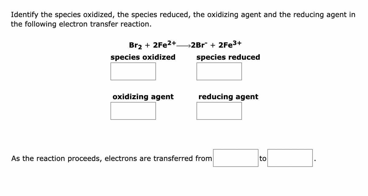 Identify the species oxidized, the species reduced, the oxidizing agent and the reducing agent in
the following electron transfer reaction.
Br₂ + 2Fe2+
species oxidized
oxidizing agent
>2Br¯ + 2Fe³+
species reduced
reducing agent
As the reaction proceeds, electrons are transferred from
to