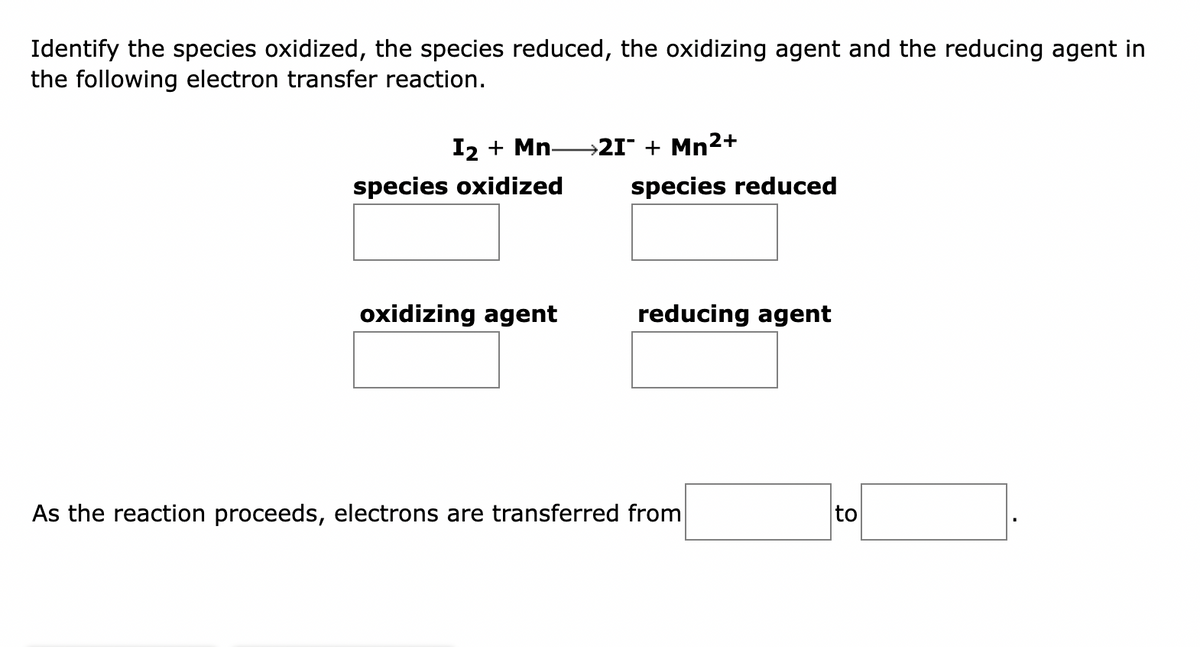 Identify the species oxidized, the species reduced, the oxidizing agent and the reducing agent in
the following electron transfer reaction.
I₂ + Mn-
species oxidized
oxidizing agent
→21¯ + Mn²+
species reduced
reducing agent
As the reaction proceeds, electrons are transferred from
to