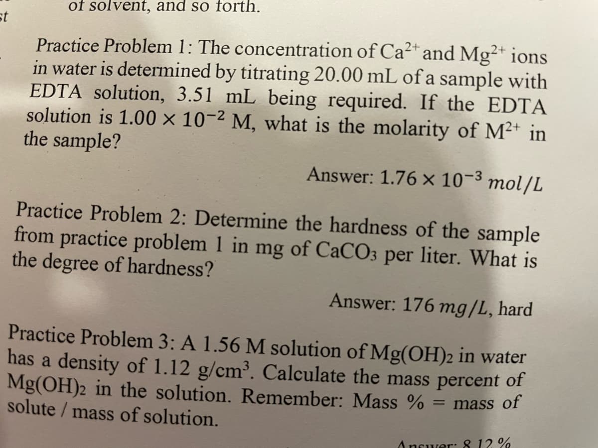 st
of solvent, and so forth.
2+
Practice Problem 1: The concentration of Ca²+ and Mg2+ ions
in water is determined by titrating 20.00 mL of a sample with
EDTA solution, 3.51 mL being required. If the EDTA
solution is 1.00 x 10-2 M, what is the molarity of M²+ in
the sample?
Answer: 1.76 x 10-³ mol/L
Practice Problem 2: Determine the hardness of the sample
from practice problem 1 in mg of CaCO3 per liter. What is
the degree of hardness?
Answer: 176 mg/L, hard
Practice Problem 3: A 1.56 M solution of Mg(OH)2 in water
has a density of 1.12 g/cm³. Calculate the mass percent of
Mg(OH)2 in the solution. Remember: Mass % = mass of
solute / mass of solution.
Answer: 8 12 %