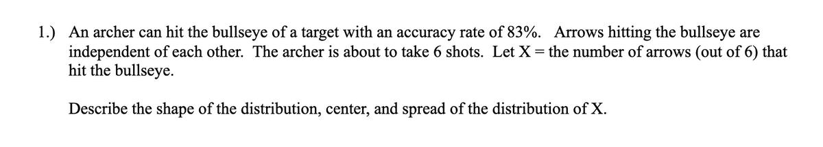 1.) An archer can hit the bullseye of a target with an accuracy rate of 83%. Arrows hitting the bullseye are
independent of each other. The archer is about to take 6 shots. Let X = the number of arrows (out of 6) that
hit the bullseye.
Describe the shape of the distribution, center, and spread of the distribution of X.
