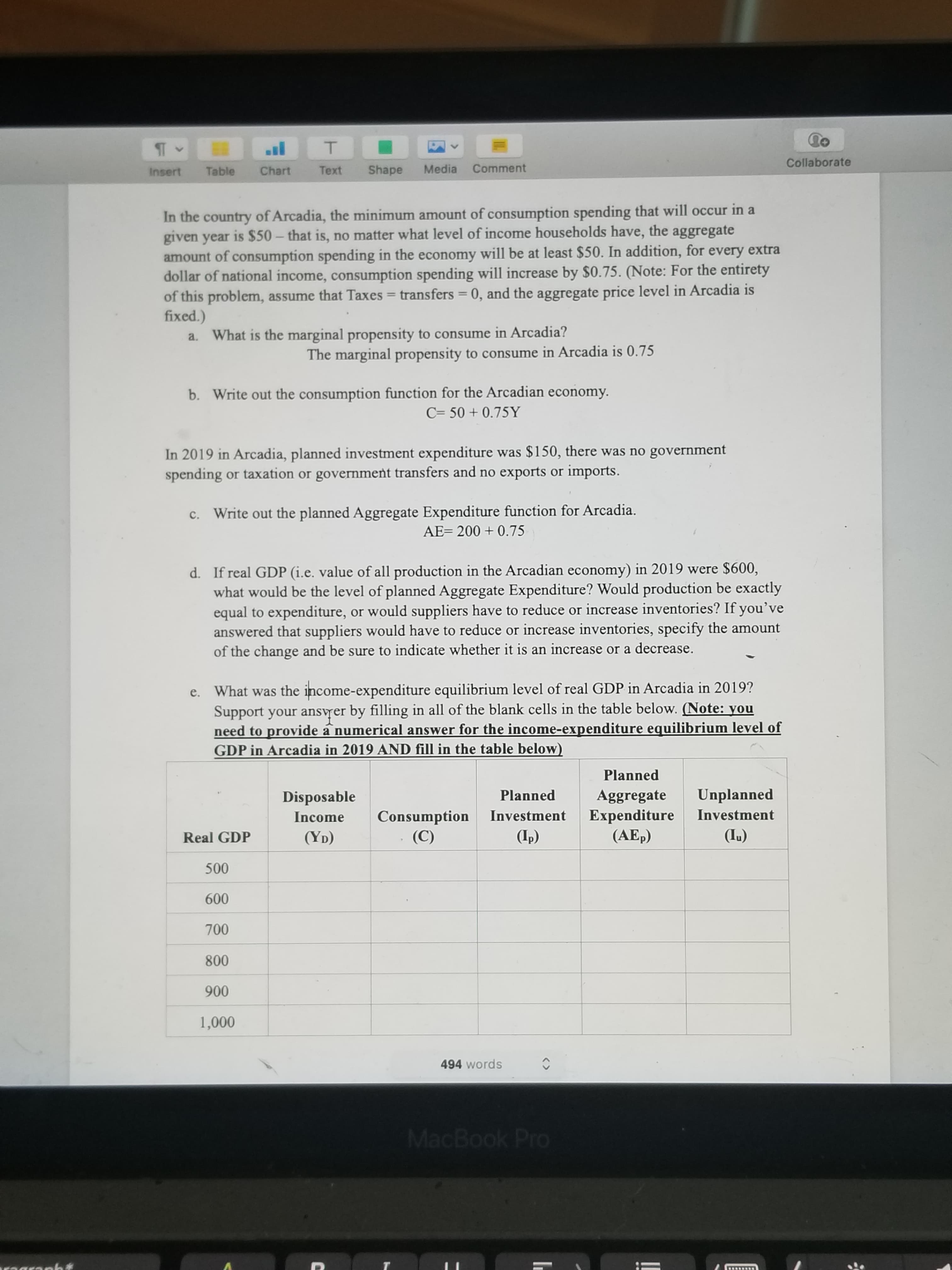 C= 50 + 0.75Y
In 2019 in Arcadia, planned investment expenditure was $150, there was no government
spending or taxation or government transfers and no exports or imports.
Write out the planned Aggregate Expenditure function for Arcadia.
AE= 200 + 0.75
d. If real GDP (i.e. value of all production in the Arcadian economy) in 2019 were $600,
what would be the level of planned Aggregate Expenditure? Would production be exactly
equal to expenditure, or would suppliers have to reduce or increase inventories? If you've
answered that suppliers would have to reduce or increase inventories, specify the amount
of the change and be sure to indicate whether it is an increase or a decrease.
e. What was the income-expenditure equilibrium level of real GDP in Arcadia in 2019?
Support your ansvrer by filling in all of the blank cells in the table below. (Note: you
need to provide a numerical answer for the income-expenditure equilibrium level of
GDP in Arcadia in 2019 AND fill in the table below)
Planned
Unplanned
Aggregate
Expenditure
(AEp)
Disposable
Planned
Investment
Consumption
(C)
Income
Investment
Real GDP
(YD)
(Ip)
(IL)
500
600
700
800
900
1,000
