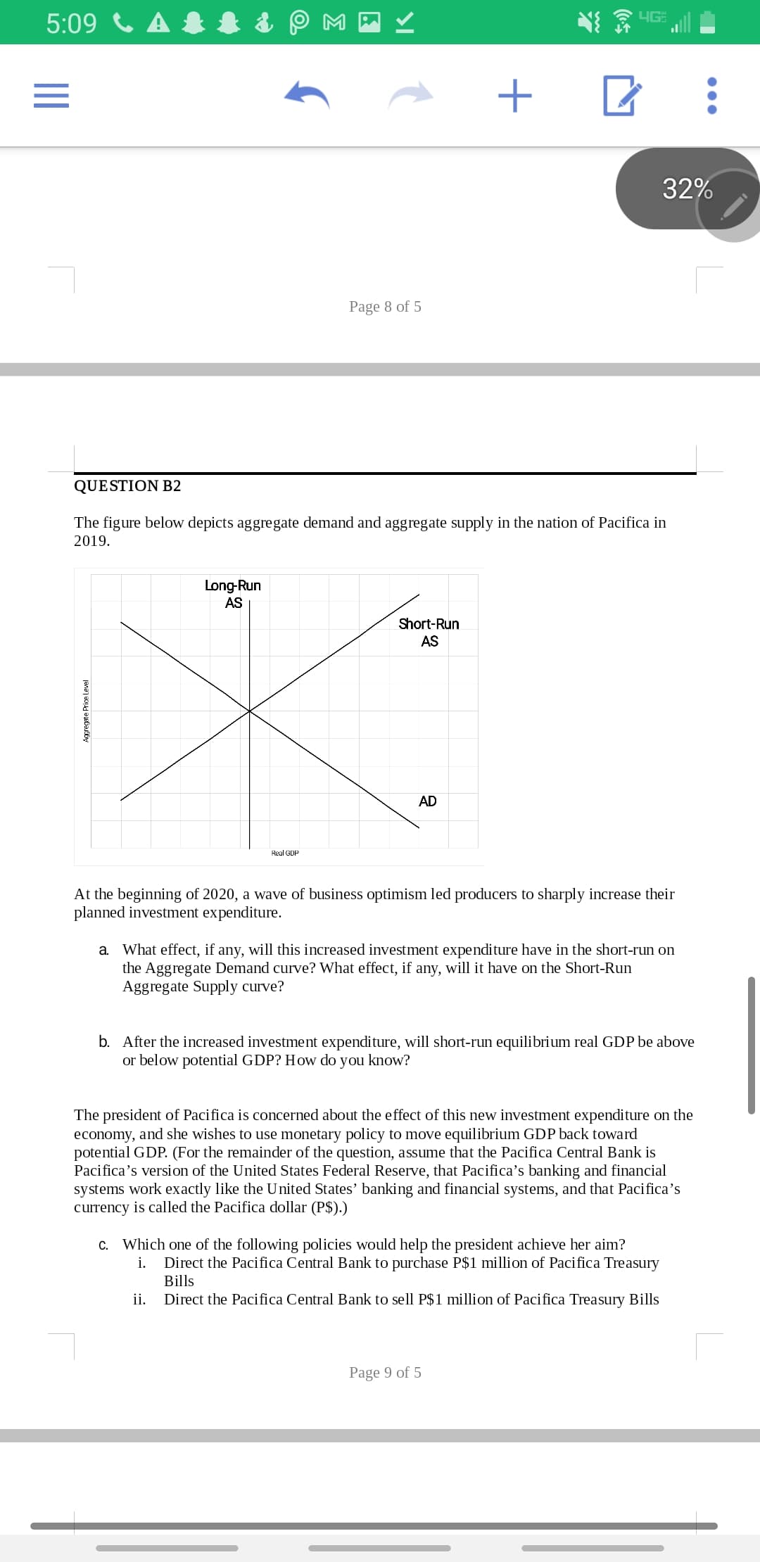 5:09 C A & 1 & P M -
32%
Page 8 of 5
QUESTION B2
The figure below depicts aggregate demand and aggregate supply in the nation of Pacifica in
2019.
Long-Run
AS
Short-Run
AS
AD
Real GDP
At the beginning of 2020, a wave of business optimism led producers to sharply increase their
planned investment expenditure.
a. What effect, if any, will this increased investment expenditure have in the short-run on
the Aggregate Demand curve? What effect, if any, will it have on the Short-Run
Aggregate Supply curve?
b. After the increased investment expenditure, will short-run equilibrium real GDP be above
or below potential GDP? How do you know?
The president of Pacifica is concerned about the effect of this new investment expenditure on the
economy, and she wishes to use monetary policy to move equilibrium GDP back toward
potential GDP. (For the remainder of the question, assume that the Pacifica Central Bank is
Pacifica's version of the United States Federal Reserve, that Pacifica's banking and financial
systems work exactly like the United States' banking and financial systems, and that Pacifica's
currency is called the Pacifica dollar (P$).)
c. Which one of the following policies would help the president achieve her aim?
Direct the Pacifica Central Bank to purchase P$1 million of Pacifica Treasury
Bills
i.
ii.
Direct the Pacifica Central Bank to sell P$1 million of Pacifica Treasury Bills
Page 9 of 5
