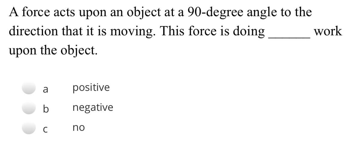 A force acts upon an object at a 90-degree angle to the
direction that it is moving. This force is doing
work
upon the object.
a
positive
b
negative
C
no
