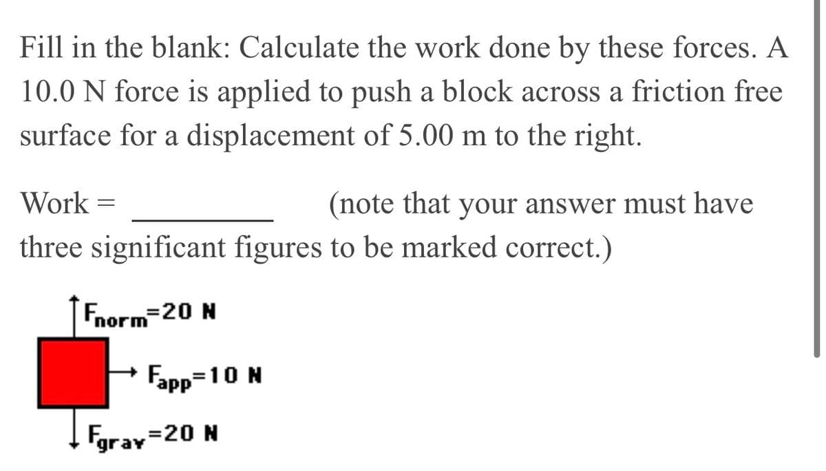 Fill in the blank: Calculate the work done by these forces. A
10.0 N force is applied to push a block across a friction free
surface for a displacement of 5.00 m to the right.
Work =
(note that your answer must have
three significant figures to be marked correct.)
Fnorm-20 N
Fapp=10 N
%3D
Fgrav
=20 N
