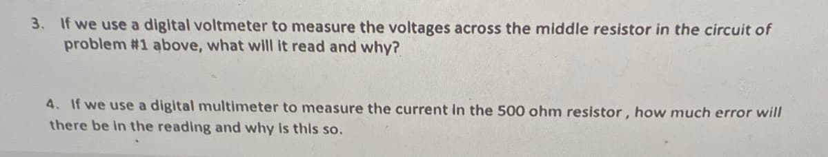 3. If we use a digital voltmeter to measure the voltages across the middle resistor in the circuit of
problem #1 above, what will it read and why?
4. If we use a digital multimeter to measure the current in the 500 ohm resistor, how much error will
there be in the reading and why Is this so.
