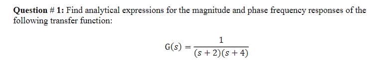 Question # 1: Find analytical expressions for the magnitude and phase frequency responses of the
following transfer function:
G(s)
=
1
(s + 2)(s + 4)