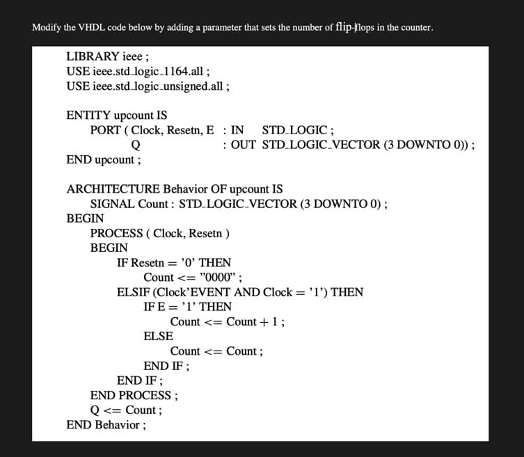 Modify the VHDL code below by adding a parameter that sets the number of flip-flops in the counter.
LIBRARY ieee ;
USE ieee.std logic_1164.all ;
USE ieee.std logic unsigned.all ;
ENTITY upcount IS
PORT ( Clock, Resetn, E : IN STD.LOGIC ;
: OUT STD.LOGIC-VECTOR (3 DOWNTO 0)) ;
END upcount ;
ARCHITECTURE Behavior OF upcount IS
SIGNAL Count : STD.LOGIC-VECTOR (3 DOWNTO 0);
BEGIN
PROCESS ( Clock, Resetn )
BEGIN
IF Resetn = '0' THEN
Count <= "0000'" ;
ELSIF (Clock'EVENT AND Clock = 'l') THEN
IF E = '1' THEN
Count <= Count +1;
ELSE
Count <= Count ;
END IF ;
END IF ;
END PROCESS;
Q <= Count ;
END Behavior ;
