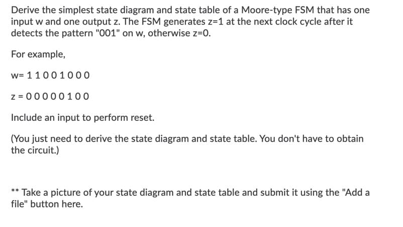 Derive the simplest state diagram and state table of a Moore-type FSM that has one
input w and one output z. The FSM generates z=1 at the next clock cycle after it
detects the pattern "001" on w, otherwise z=0.
For example,
w= 11001000
z = 00000100
Include an input to perform reset.
(You just need to derive the state diagram and state table. You don't have to obtain
the circuit.)
** Take a picture of your state diagram and state table and submit it using the "Add a
file" button here.
