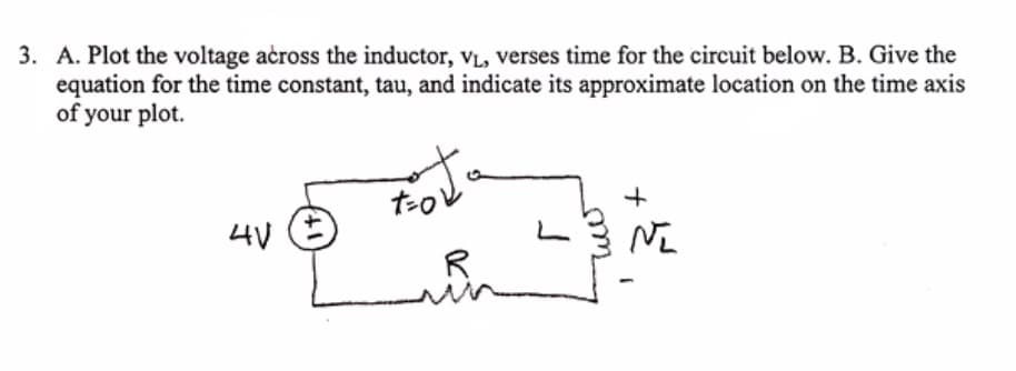 3. A. Plot the voltage across the inductor, vL, verses time for the circuit below. B. Give the
equation for the time constant, tau, and indicate its approximate location on the time axis
of your plot.
たo
4V
R
