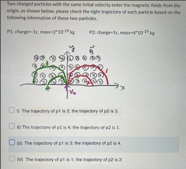 Two charged particles with the same initial velocity enter the magnetic fields from the
origin, as shown below, please check the right trajectory of each particle based on the
following information of these two particles.
P1: charge=-1c, mass=2*10-1⁹ kg
P2: charge=1c, mass=4*10-1⁹ kg
B
®®®
V₂
1) The trajectory of p1 is 2; the trajectory of p2 is 3.
II) The trajectory of p1 is 4; the trajectory of p2 is 1.
III) The trajectory of p1 is 3; the trajectory of p2 is 4.
IV) The trajectory of p1 is 1; the trajectory of p2 is 2.