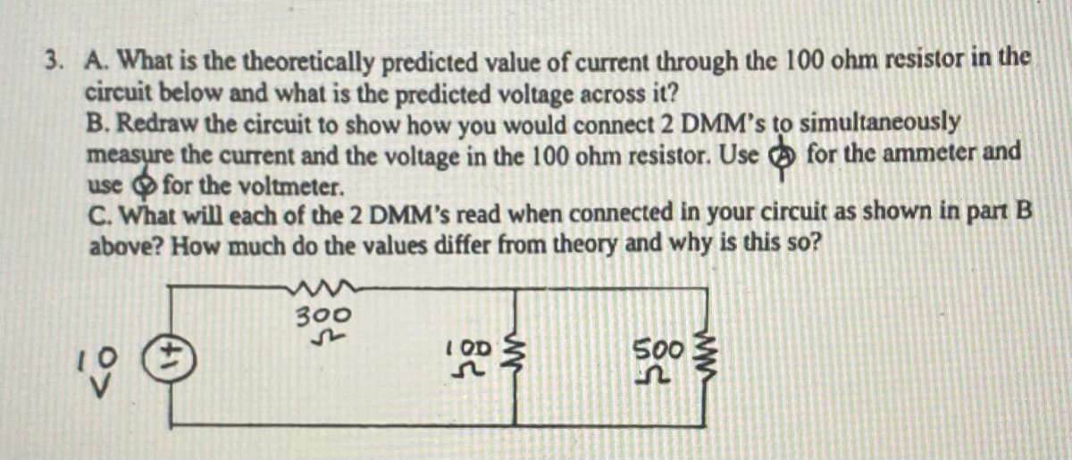 3. A. What is the theoretically predicted value of current through the 100 ohm resistor in the
circuit below and what is the predicted voltage across it?
B. Redraw the circuit to show how you would connect 2 DMM's to simultaneously
measure the current and the voltage in the 100 ohm resistor. Use O for the ammeter and
use for the voltmeter.
C. What will each of the 2 DMM's read when connected in your circuit as shown in part B
above? How much do the values differ from theory and why is this so?
300
IOD 3
500
