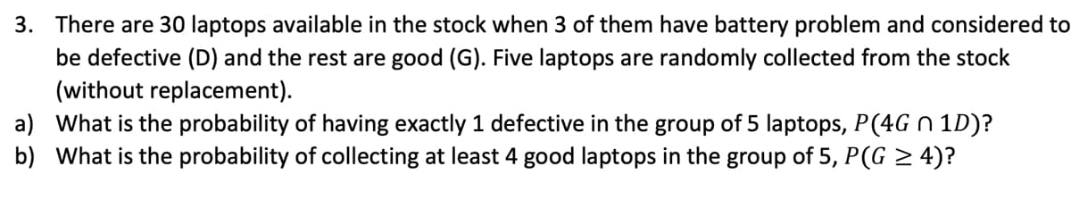 3. There are 30 laptops available in the stock when 3 of them have battery problem and considered to
be defective (D) and the rest are good (G). Five laptops are randomly collected from the stock
(without replacement).
a) What is the probability of having exactly 1 defective in the group of 5 laptops, P(4G n 1D)?
b) What is the probability of collecting at least 4 good laptops in the group of 5, P(G > 4)?
