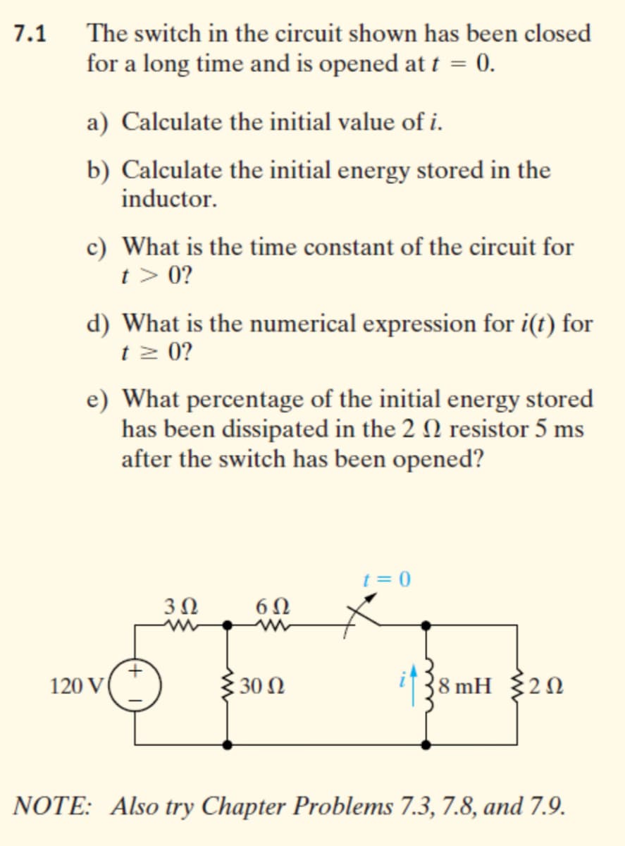 7.1
The switch in the circuit shown has been closed
for a long time and is opened at t = 0.
a) Calculate the initial value of i.
b) Calculate the initial energy stored in the
inductor.
c) What is the time constant of the circuit for
t > 0?
d) What is the numerical expression for i(t) for
t z 0?
e) What percentage of the initial energy stored
has been dissipated in the 2 0 resistor 5 ms
after the switch has been opened?
t = 0
6Ω
120 V
{30 N
i38 mH 320
NOTE: Also try Chapter Problems 7.3, 7.8, and 7.9.

