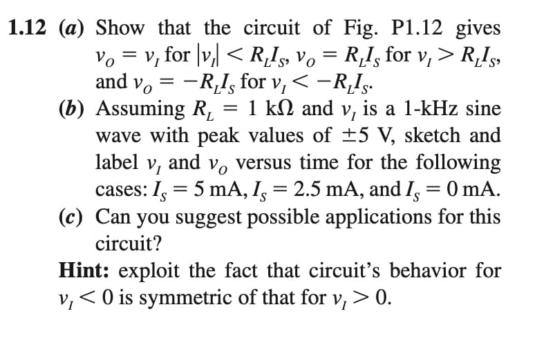 1.12 (a) Show that the circuit of Fig. P1.12 gives
= v, for |v, < RI, Vo = R,I, for v, > R,Is,
and v, = -R,I, for v, < -R,Is.
(b) Assuming R,
wave with peak values of ±5 V, sketch and
label v,
Vo
V
|
1 kN and v, is a 1-kHz sine
and v, versus time for the following
cases: I, = 5 mA, I, = 2.5 mA, and I, = 0 mA.
(c) Can you suggest possible applications for this
circuit?
Hint: exploit the fact that circuit's behavior for
v,< 0 is symmetric of that for v, > 0.
