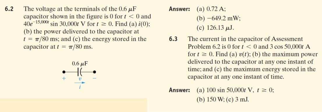 The voltage at the terminals of the 0.6 µF
capacitor shown in the figure is 0 for t < 0 and
40е 15,.000г
(b) the power delivered to the capacitor at
t = T/80 ms; and (c) the energy stored in the
capacitor at t = T/80 ms.
6.2
Answer: (a) 0.72 A;
(b) –649.2 mW;
sin 30,000t V for t 0. Find (a) i(0);
(c) 126.13 µJ.
6.3
The current in the capacitor of Assessment
Problem 6.2 is 0 for t <0 and 3 cos 50,000t A
for t 2 0. Find (a) v(t); (b) the maximum power
delivered to the capacitor at any one instant of
time; and (c) the maximum energy stored in the
capacitor at any one instant of time.
0.6 µF
HE
Answer: (a) 100 sin 50,000t V, t 2 0;
(b) 150 W; (c) 3 mJ.
