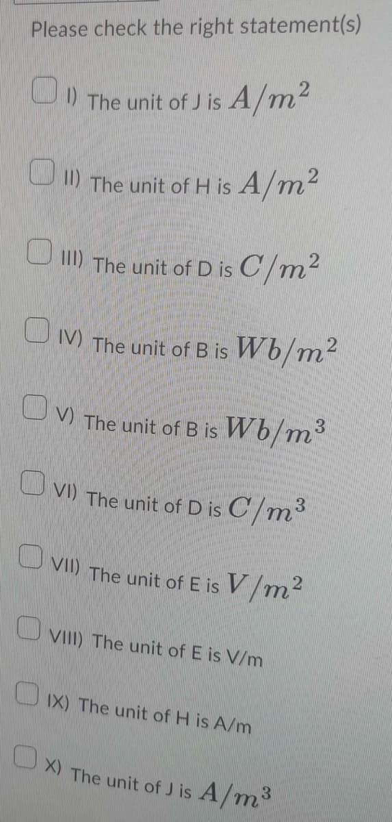Please check the right statement(s)
1)The unit of J is A/m²
11) The unit of H is A/m²
III The unit of D is C/m²
IV) The unit of B is Wb/m²
OV) The unit of B is Wb/m³
VI) The unit of D is C/m³
VII) The unit of E is V/m²
VIII) The unit of E is V/m
IX) The unit of H is A/m
Ox) The unit of J is A/m³
