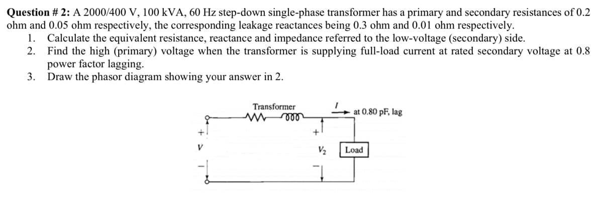 Question # 2: A 2000/400 V, 100 kVA, 60 Hz step-down single-phase transformer has a primary and secondary resistances of 0.2
ohm and 0.05 ohm respectively, the corresponding leakage reactances being 0.3 ohm and 0.01 ohm respectively.
Calculate the equivalent resistance, reactance and impedance referred to the low-voltage (secondary) side.
2. Find the high (primary) voltage when the transformer is supplying full-load current at rated secondary voltage at 0.8
power factor lagging.
3.
1.
Draw the phasor diagram showing your answer in 2.
Transformer
at 0.80 pF, lag
+1
V2
Load
