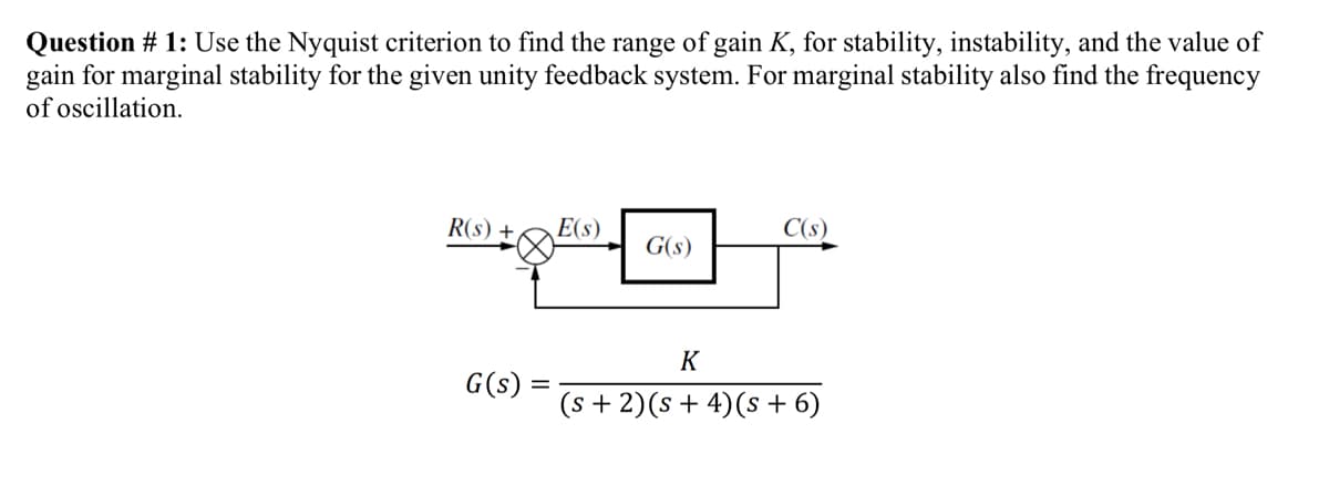 Question # 1: Use the Nyquist criterion to find the range of gain K, for stability, instability, and the value of
gain for marginal stability for the given unity feedback system. For marginal stability also find the frequency
of oscillation.
R(s) +
G(s) =
E(s)
G(s)
C(s)
K
(s + 2) (s + 4)(s + 6)