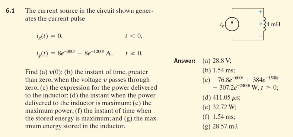 The current source in the circuit shown gener-
ates the current pulse
6.1
v 34 mH
iç(t) = 0,
t < 0,
iş(1)
= 8e 300t
Se 1200t A,
t > 0.
Answer: (a) 28.8 V;
(b) 1.54 ms;
Find (a) v(0); (b) the instant of time, greater
than zero, when the voltage v passes through
zero; (c) the expression for the power delivered
to the inductor; (d) the instant when the power
delivered to the inductor is maximum; (e) the
maximum power; (f) the instant of time when
the stored energy is maximum; and (g) the max-
imum energy stored in the inductor.
(c) –76.8e¯600t
- 307.2e 2400r W, t 2 0;
+ 384e¬1500t
(d) 411.05 µs;
(e) 32.72 W;
(f) 1.54 ms;
(g) 28.57 mJ.
