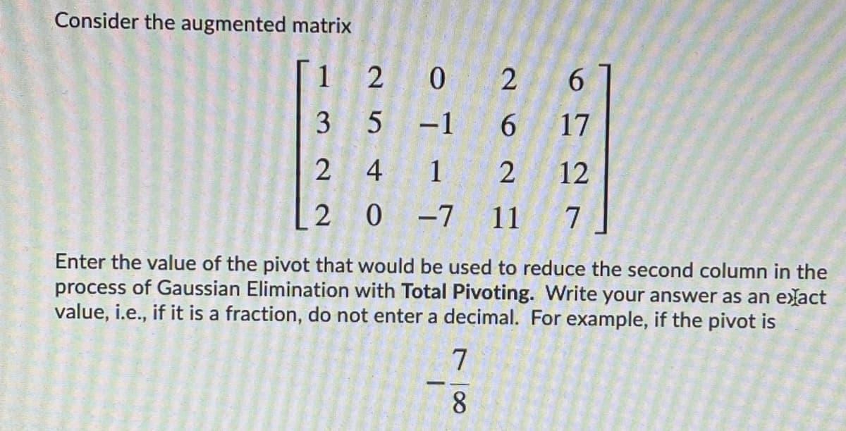 Consider the augmented matrix
1
2 0
2
6.
3 5
-1
6.
17
2 4
1
2
12
2 0
0 -7
11
7
Enter the value of the pivot that would be used to reduce the second column in the
process of Gaussian Elimination with Total Pivoting. Write your answer as an elact
value, i.e., if it is a fraction, do not enter a decimal. For example, if the pivot is
-
78
