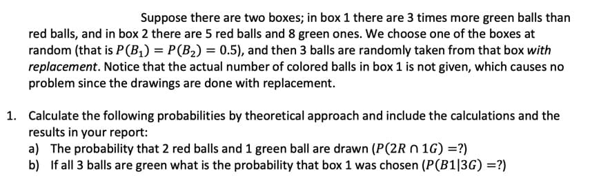 Suppose there are two boxes; in box 1 there are 3 times more green balls than
red balls, and in box 2 there are 5 red balls and 8 green ones. We choose one of the boxes at
random (that is P(B1) = P(B2) = 0.5), and then 3 balls are randomly taken from that box with
replacement. Notice that the actual number of colored balls in box 1 is not given, which causes no
problem since the drawings are done with replacement.
1. Calculate the following probabilities by theoretical approach and include the calculations and the
results in your report:
a) The probability that 2 red balls and 1 green ball are drawn (P(2R n 1G) =?)
b) If all 3 balls are green what is the probability that box 1 was chosen (P(B1|3G) =?)
