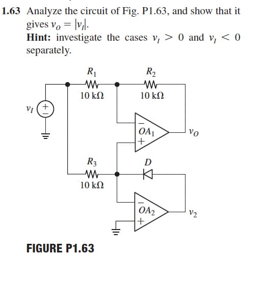 1.63 Analyze the circuit of Fig. P1.63, and show that it
gives v, = |v,l.
Hint: investigate the cases v, > 0 and v, < 0
separately.
R1
R2
10 kΩ
10 kΩ
vI (+
|OA1
+,
vo
R3
D
10 kΩ
OA2
+
V2
FIGURE P1.63
