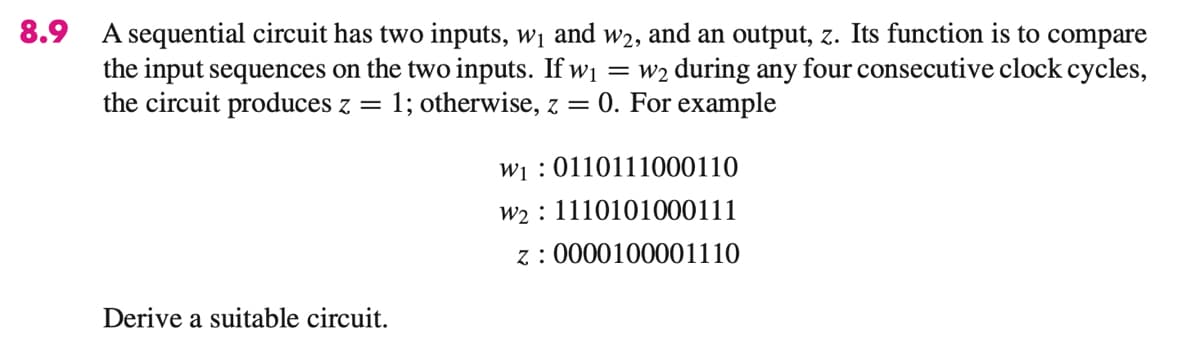 8.9 A sequential circuit has two inputs, w1 and w2, and an output, z. Its function is to compare
the input sequences on the two inputs. If wi = w2 during any four consecutive clock cycles,
the circuit produces z =
1; otherwise, z = 0. For example
wi : 0110111000110
w2 : 1110101000111
z : 0000100001110
Derive a suitable circuit.
