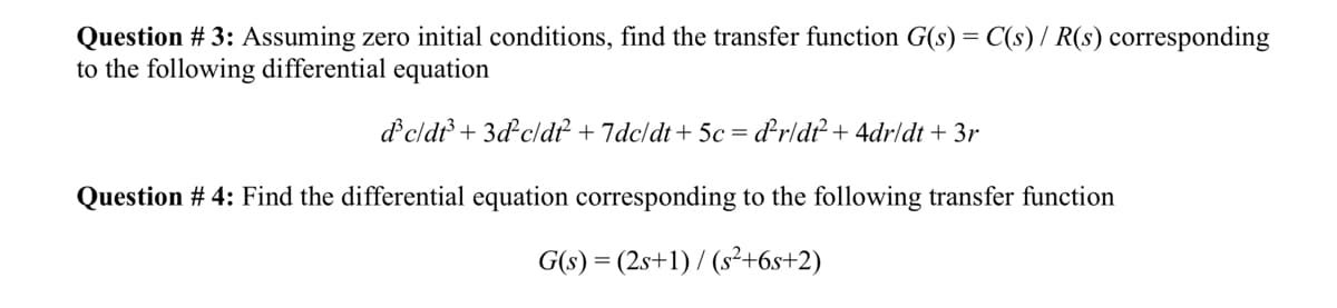 Question # 3: Assuming zero initial conditions, find the transfer function G(s) = C(s) / R(s) corresponding
to the following differential equation
d³c/dt³+3d-c/df² +7dc/dt + 5c = ď²r/dt² + 4dr/dt + 3r
Question # 4: Find the differential equation corresponding to the following transfer function
G(s) = (2s+1)/(s²+6s+2)
