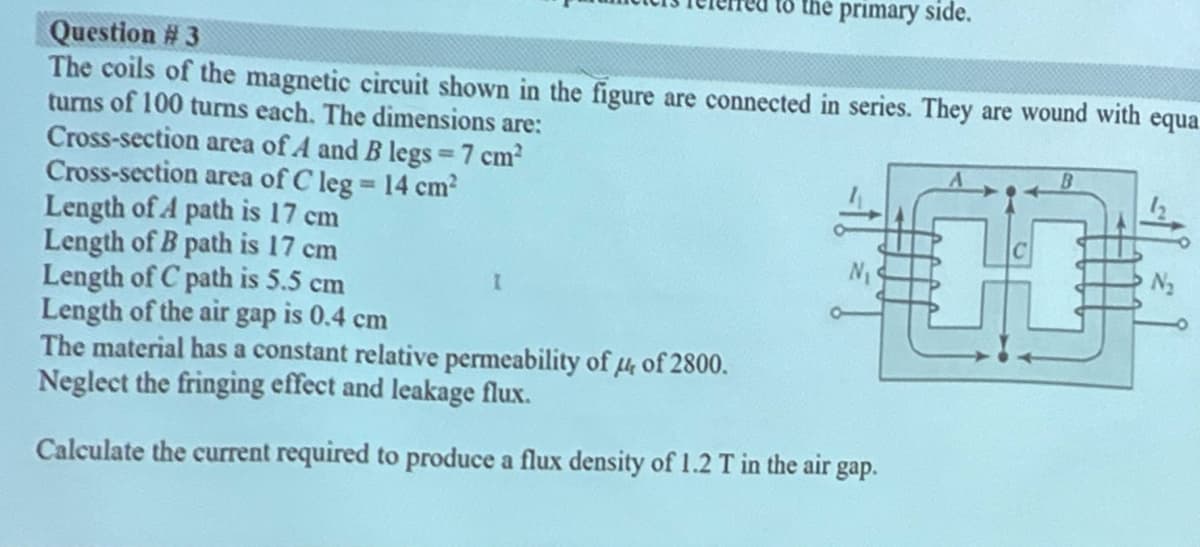 to the primary side.
Question # 3
The coils of the magnetic circuit shown in the figure are connected in series. They are wound with equa
turns of 100 turns each. The dimensions are:
Cross-section area of A and B legs 7 cm2
Cross-section area of C leg 14 cm?
Length of A path is 17 cm
Length of B path is 17 cm
Length of C path is 5.5 cm
Length of the air gap is 0.4 cm
The material has a constant relative permeability of H of 2800.
Neglect the fringing effect and leakage flux.
00
%3D
Calculate the current required to produce a flux density of 1.2 T in the air gap.
