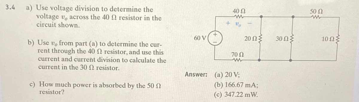 a) Use voltage division to determine the
voltage v, across the 40 resistor in the
circuit shown.
3.4
40 Ω
50 2
+ v,
60 V
20 Ως
30 Ωξ
10ΩΣ
b) Use vo from part (a) to determine the cur-
rent through the 40 resistor, and use this
current and current division to calculate the
current in the 30 N resistor.
70 N
Answer: (a) 20 V;
c) How much power is absorbed by the 50 N
resistor?
(b) 166.67 mA;
(c) 347.22 mW.
