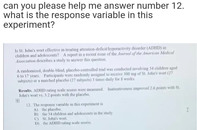 can you please help me answer number 12.
what is the response variable in this
experiment?
Is St. John's wort effective in treating attention-deficit/hyperactivity disorder (ADHD) in
children and adolescents? A report in a recent issue of the Journal of the American Medical
Association describes a study to answer this question.
A randomized, double-blind, placebo-controlled trial was conducted involving 54 children aged
6 to 17 years. Participants were randomly assigned to receive 300 mg of St. John's wort (27
subjects) or a matched placebo (27 subjects) 3 times daily for 8 weeks.
Results. ADHD rating scale scores were measured. Inattentiveness improved 2.6 points with St.
John's wort vs. 3.2 points with the placebo.
12. The response variable in this experiment is
A) the placebo.
B) the 54 children and adolescents in the study.
C) St. John's wort.
D) the ADHD rating scale scores,
