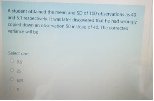 A student obtained the mean and SD of 100 observations as 40
and 5.1 respectively. It was later discovered that he had wrongly
copied down an observation 50 instead of 40. The corrected
variance will be
Select one:
O 0.5
O 25
O 625
