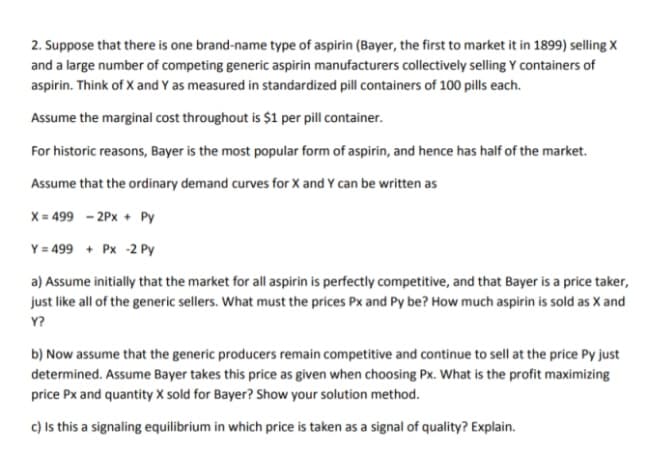 2. Suppose that there is one brand-name type of aspirin (Bayer, the first to market it in 1899) selling X
and a large number of competing generic aspirin manufacturers collectively selling Y containers of
aspirin. Think of X and Y as measured in standardized pill containers of 100 pills each.
Assume the marginal cost throughout is $1 per pill container.
For historic reasons, Bayer is the most popular form of aspirin, and hence has half of the market.
Assume that the ordinary demand curves for X and Y can be written as
X = 499 - 2Px + Py
Y = 499 + Px -2 Py
a) Assume initially that the market for all aspirin is perfectly competitive, and that Bayer is a price taker,
just like all of the generic sellers. What must the prices Px and Py be? How much aspirin is sold as X and
Y?
b) Now assume that the generic producers remain competitive and continue to sell at the price Py just
determined. Assume Bayer takes this price as given when choosing Px. What is the profit maximizing
price Px and quantity X sold for Bayer? Show your solution method.
c) Is this a signaling equilibrium in which price is taken as a signal of quality? Explain.
