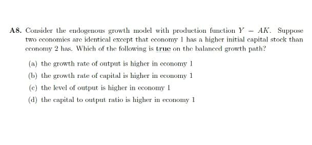 A8. Consider the endogenous growth model with production function Y = AK. Suppose
two cconomies are identical except that economy 1 has a higher initial capital stock than
cconomy 2 has. Which of the following is true on the balanced growth path?
(a) the growth rate of output is higher in economy 1
(b) the growth rate of capital is higher in economy 1
(c) the level of output is higher in economy 1
(d) the capital to output ratio is higher in economy 1

