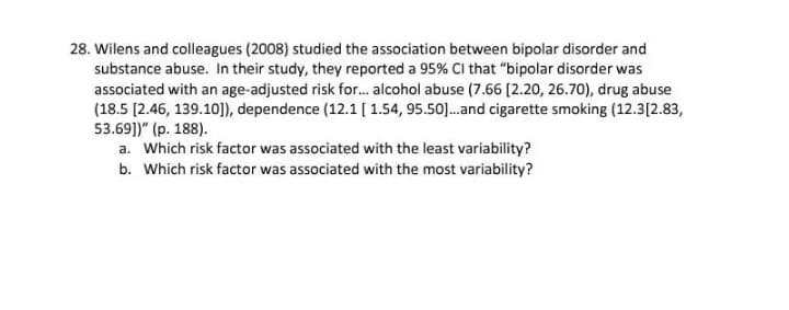 28. Wilens and colleagues (2008) studied the association between bipolar disorder and
substance abuse. In their study, they reported a 95% Cl that "bipolar disorder was
associated with an age-adjusted risk for. alcohol abuse (7.66 (2.20, 26.70), drug abuse
(18.5 [2.46, 139.10]), dependence (12.1 [ 1.54, 95.50].and cigarette smoking (12.3[2.83,
53.69])" (p. 188).
a. Which risk factor was associated with the least variability?
b. Which risk factor was associated with the most variability?
