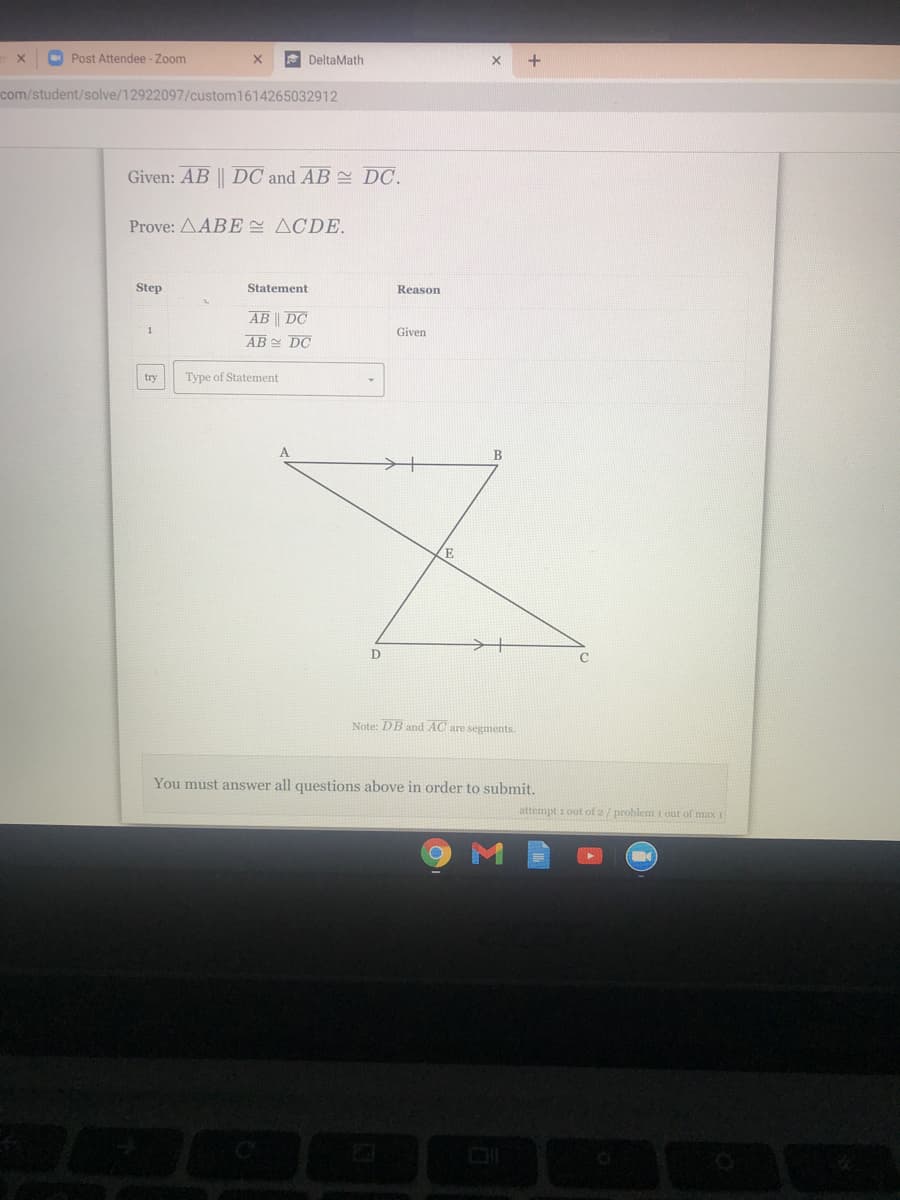 O Post Attendee - Zoom
E DeltaMath
com/student/solve/12922097/custom1614265032912
Given: AB || DC and AB DC.
Prove: ΔΑΒE ΔCDE.
Step
Statement
Reason
AB || DC
AB DC
1
Given
try
Type of Statement
B
E
Note: DB and AC are segments.
You must answer all questions above in order to submit.
attempt i out of 2/ problem i out of max I
